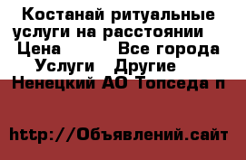 Костанай-ритуальные услуги на расстоянии. › Цена ­ 100 - Все города Услуги » Другие   . Ненецкий АО,Топседа п.